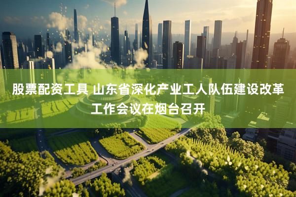 股票配资工具 山东省深化产业工人队伍建设改革工作会议在烟台召开