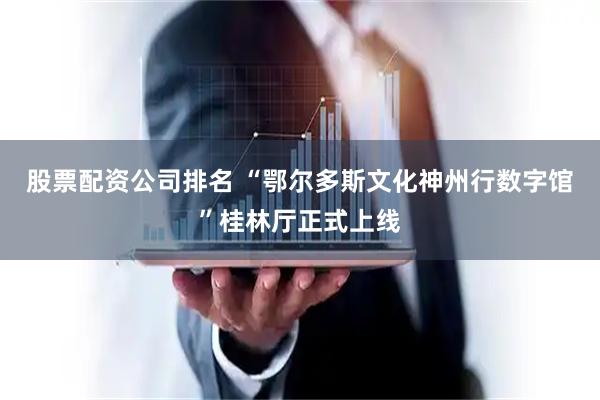 股票配资公司排名 “鄂尔多斯文化神州行数字馆”桂林厅正式上线