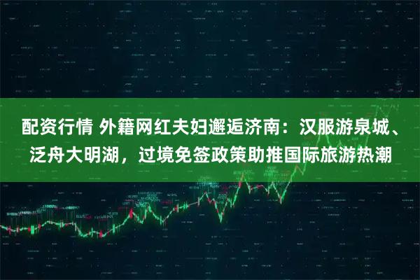 配资行情 外籍网红夫妇邂逅济南：汉服游泉城、泛舟大明湖，过境免签政策助推国际旅游热潮