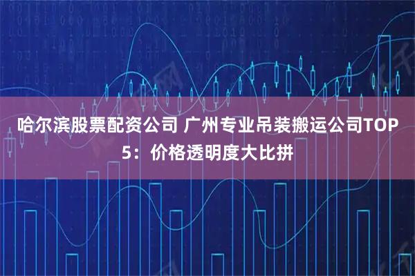 哈尔滨股票配资公司 广州专业吊装搬运公司TOP5：价格透明度大比拼