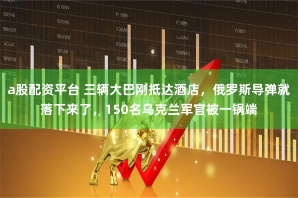 a股配资平台 三辆大巴刚抵达酒店，俄罗斯导弹就落下来了，150名乌克兰军官被一锅端