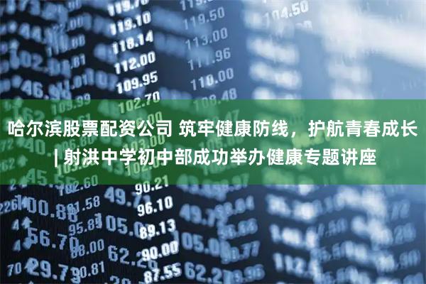 哈尔滨股票配资公司 筑牢健康防线，护航青春成长 | 射洪中学初中部成功举办健康专题讲座