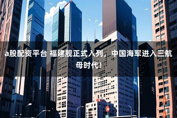 a股配资平台 福建舰正式入列，中国海军进入三航母时代！