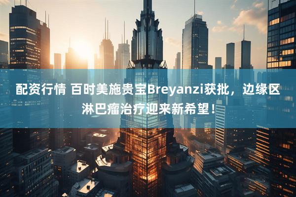 配资行情 百时美施贵宝Breyanzi获批，边缘区淋巴瘤治疗迎来新希望！
