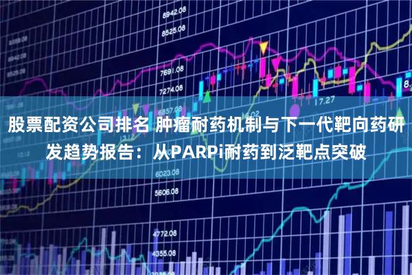 股票配资公司排名 肿瘤耐药机制与下一代靶向药研发趋势报告：从PARPi耐药到泛靶点突破