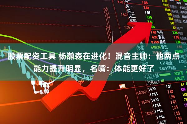 股票配资工具 杨瀚森在进化！混音主帅：他两点能力提升明显，名嘴：体能更好了