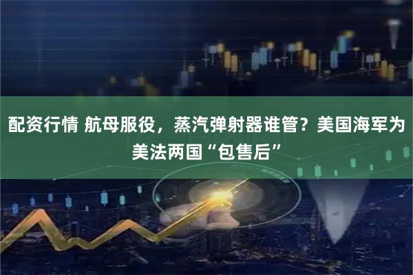配资行情 航母服役，蒸汽弹射器谁管？美国海军为美法两国“包售后”