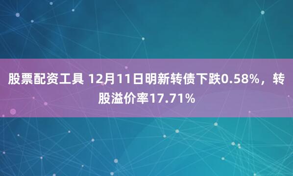 股票配资工具 12月11日明新转债下跌0.58%，转股溢价率17.71%
