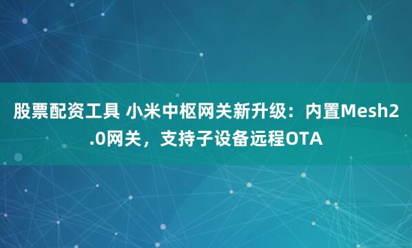 股票配资工具 小米中枢网关新升级：内置Mesh2.0网关，支持子设备远程OTA