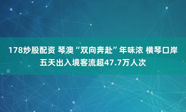 178炒股配资 琴澳“双向奔赴”年味浓 横琴口岸五天出入境客流超47.7万人次