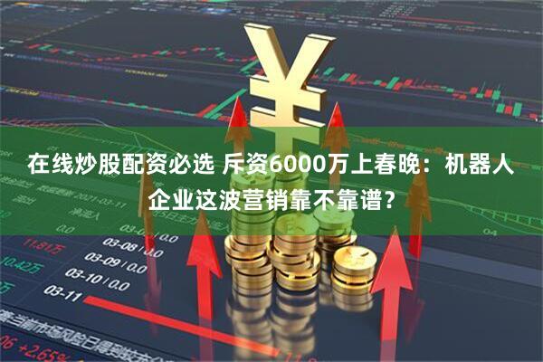 在线炒股配资必选 斥资6000万上春晚：机器人企业这波营销靠不靠谱？