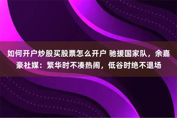 如何开户炒股买股票怎么开户 驰援国家队，余嘉豪社媒：繁华时不凑热闹，低谷时绝不退场
