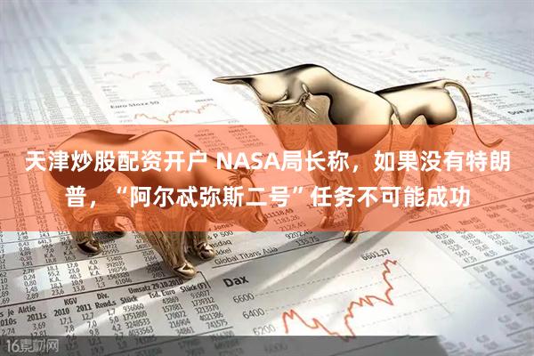 天津炒股配资开户 NASA局长称，如果没有特朗普，“阿尔忒弥斯二号”任务不可能成功