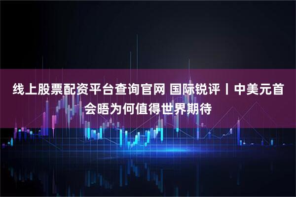 线上股票配资平台查询官网 国际锐评丨中美元首会晤为何值得世界期待