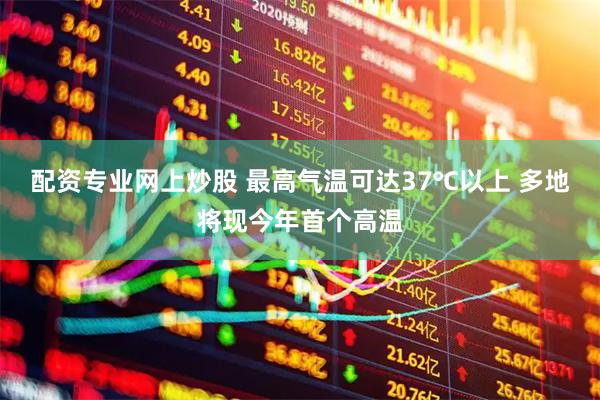 配资专业网上炒股 最高气温可达37℃以上 多地将现今年首个高温