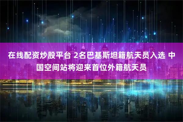 在线配资炒股平台 2名巴基斯坦籍航天员入选 中国空间站将迎来首位外籍航天员