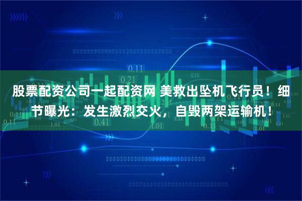股票配资公司一起配资网 美救出坠机飞行员！细节曝光：发生激烈交火，自毁两架运输机！